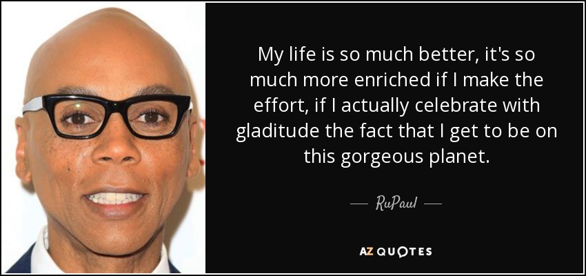 My life is so much better, it's so much more enriched if I make the effort, if I actually celebrate with gladitude the fact that I get to be on this gorgeous planet. - RuPaul