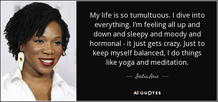 My life is so tumultuous. I dive into everything. I'm feeling all up and down and sleepy and moody and hormonal - it just gets crazy. Just to keep myself balanced, I do things like yoga and meditation. - India.Arie
