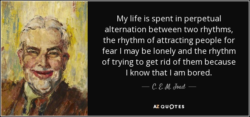 My life is spent in perpetual alternation between two rhythms, the rhythm of attracting people for fear I may be lonely and the rhythm of trying to get rid of them because I know that I am bored. - C. E. M. Joad