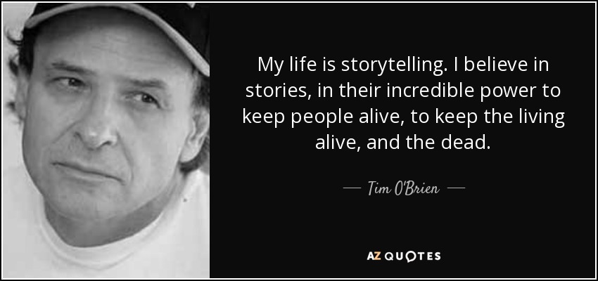 My life is storytelling. I believe in stories, in their incredible power to keep people alive, to keep the living alive, and the dead. - Tim O'Brien