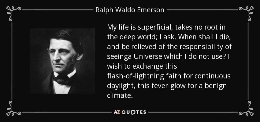 My life is superficial, takes no root in the deep world; I ask, When shall I die, and be relieved of the responsibility of seeinga Universe which I do not use? I wish to exchange this flash-of-lightning faith for continuous daylight, this fever-glow for a benign climate. - Ralph Waldo Emerson