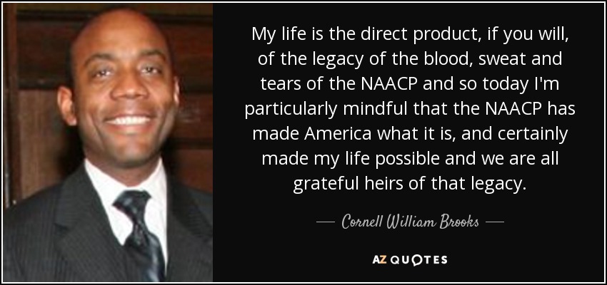 My life is the direct product, if you will, of the legacy of the blood, sweat and tears of the NAACP and so today I'm particularly mindful that the NAACP has made America what it is, and certainly made my life possible and we are all grateful heirs of that legacy. - Cornell William Brooks