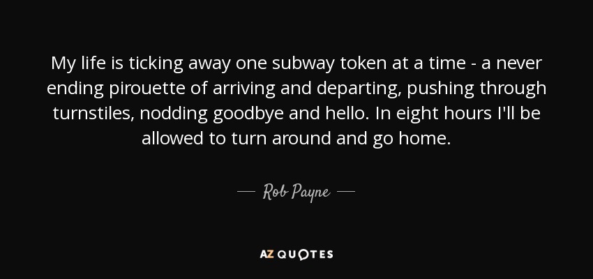 My life is ticking away one subway token at a time - a never ending pirouette of arriving and departing, pushing through turnstiles, nodding goodbye and hello. In eight hours I'll be allowed to turn around and go home. - Rob Payne