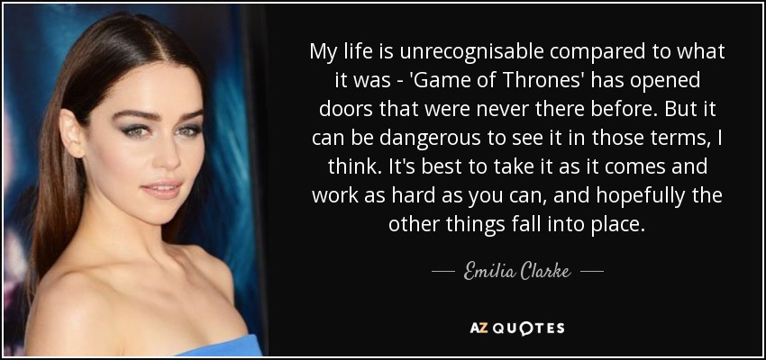 My life is unrecognisable compared to what it was - 'Game of Thrones' has opened doors that were never there before. But it can be dangerous to see it in those terms, I think. It's best to take it as it comes and work as hard as you can, and hopefully the other things fall into place. - Emilia Clarke