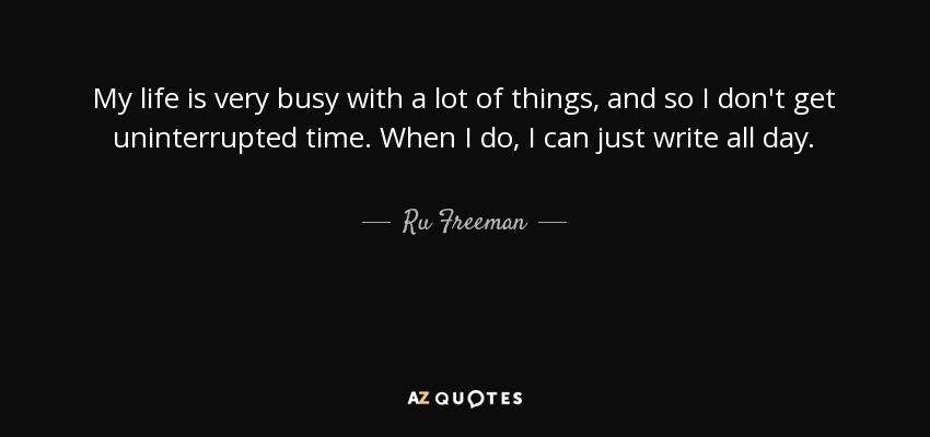 My life is very busy with a lot of things, and so I don't get uninterrupted time. When I do, I can just write all day. - Ru Freeman