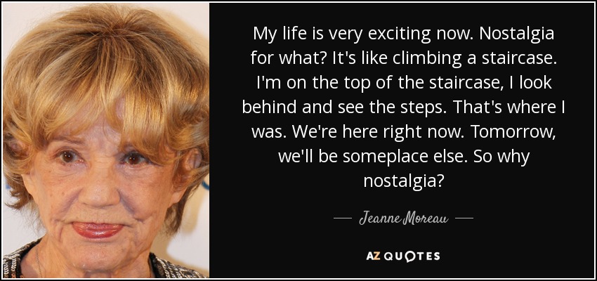 My life is very exciting now. Nostalgia for what? It's like climbing a staircase. I'm on the top of the staircase, I look behind and see the steps. That's where I was. We're here right now. Tomorrow, we'll be someplace else. So why nostalgia? - Jeanne Moreau