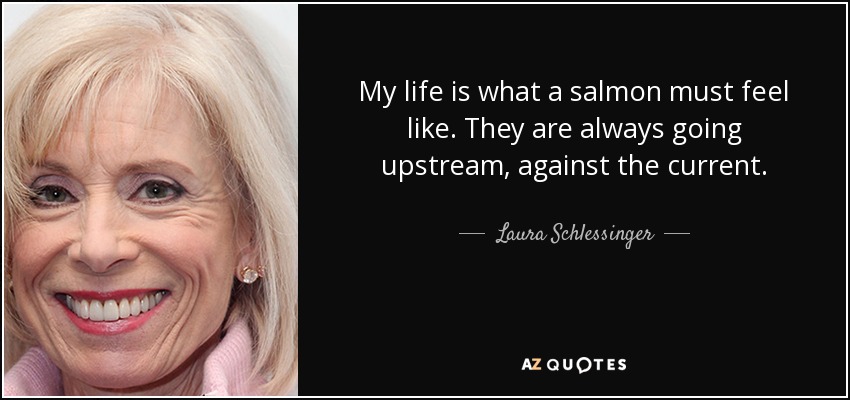 My life is what a salmon must feel like. They are always going upstream, against the current. - Laura Schlessinger
