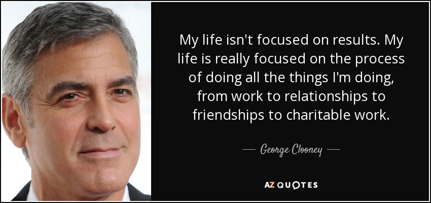 My life isn't focused on results. My life is really focused on the process of doing all the things I'm doing, from work to relationships to friendships to charitable work. - George Clooney