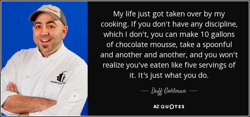 My life just got taken over by my cooking. If you don't have any discipline, which I don't, you can make 10 gallons of chocolate mousse, take a spoonful and another and another, and you won't realize you've eaten like five servings of it. It's just what you do. - Duff Goldman