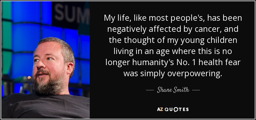 My life, like most people's, has been negatively affected by cancer, and the thought of my young children living in an age where this is no longer humanity's No. 1 health fear was simply overpowering. - Shane Smith