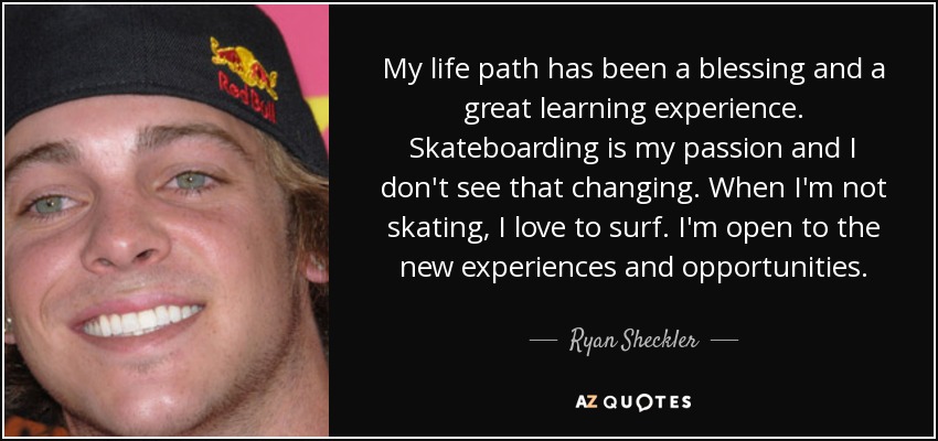 My life path has been a blessing and a great learning experience. Skateboarding is my passion and I don't see that changing. When I'm not skating, I love to surf. I'm open to the new experiences and opportunities. - Ryan Sheckler