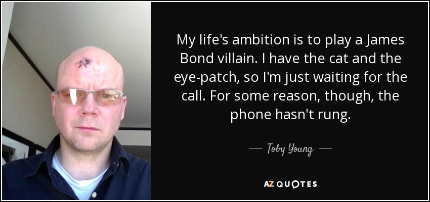My life's ambition is to play a James Bond villain. I have the cat and the eye-patch, so I'm just waiting for the call. For some reason, though, the phone hasn't rung. - Toby Young