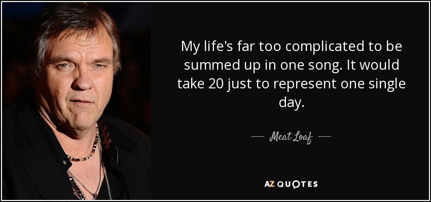 My life's far too complicated to be summed up in one song. It would take 20 just to represent one single day. - Meat Loaf