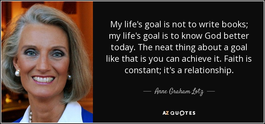My life's goal is not to write books; my life's goal is to know God better today. The neat thing about a goal like that is you can achieve it. Faith is constant; it's a relationship. - Anne Graham Lotz