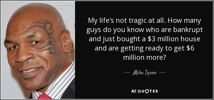 My life's not tragic at all. How many guys do you know who are bankrupt and just bought a $3 million house and are getting ready to get $6 million more? - Mike Tyson