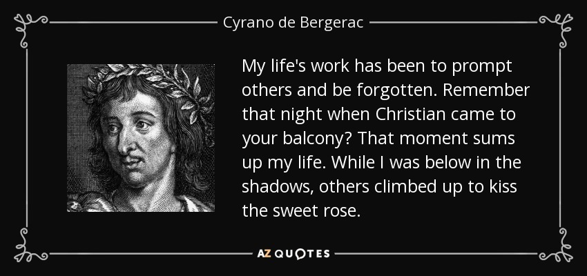 My life's work has been to prompt others and be forgotten. Remember that night when Christian came to your balcony? That moment sums up my life. While I was below in the shadows, others climbed up to kiss the sweet rose. - Cyrano de Bergerac