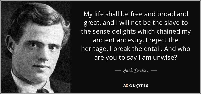 My life shall be free and broad and great, and I will not be the slave to the sense delights which chained my ancient ancestry. I reject the heritage. I break the entail. And who are you to say I am unwise? - Jack London