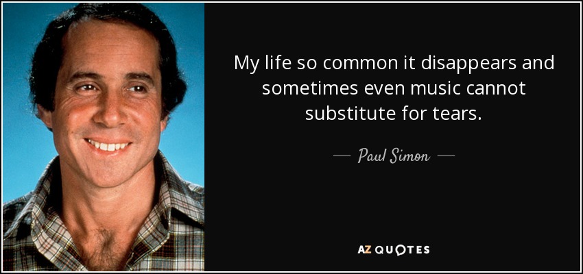 My life so common it disappears and sometimes even music cannot substitute for tears. - Paul Simon