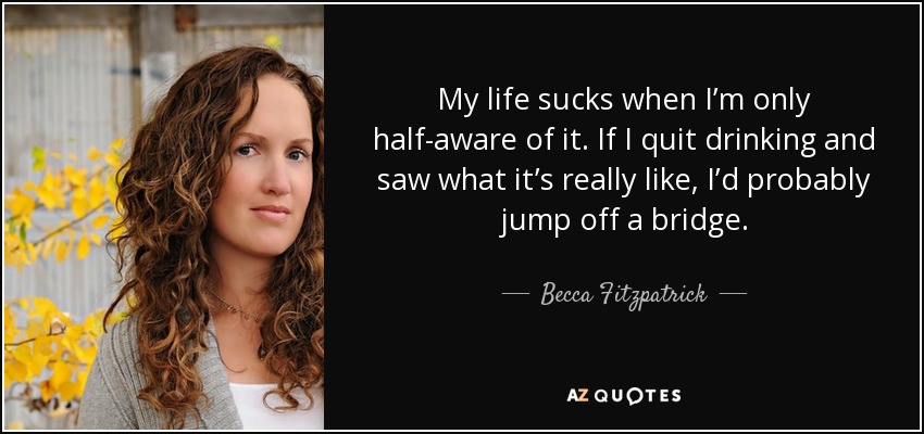 My life sucks when I’m only half-aware of it. If I quit drinking and saw what it’s really like, I’d probably jump off a bridge. - Becca Fitzpatrick