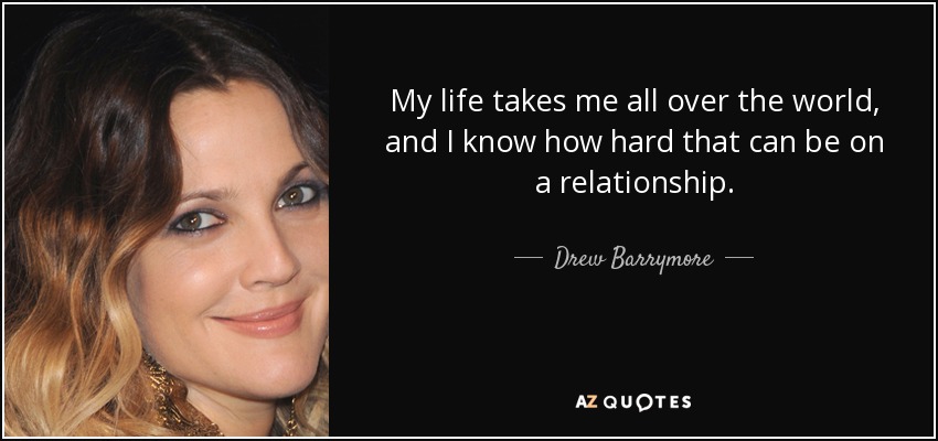 My life takes me all over the world, and I know how hard that can be on a relationship. - Drew Barrymore