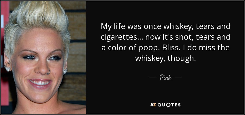 My life was once whiskey, tears and cigarettes... now it's snot, tears and a color of poop. Bliss. I do miss the whiskey, though. - Pink