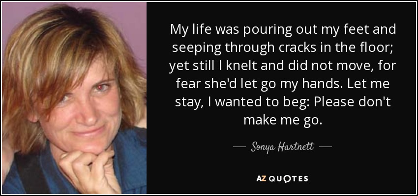 My life was pouring out my feet and seeping through cracks in the floor; yet still I knelt and did not move, for fear she'd let go my hands. Let me stay, I wanted to beg: Please don't make me go. - Sonya Hartnett