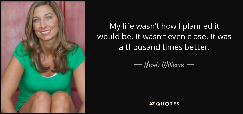 My life wasn’t how I planned it would be. It wasn’t even close. It was a thousand times better. - Nicole Williams