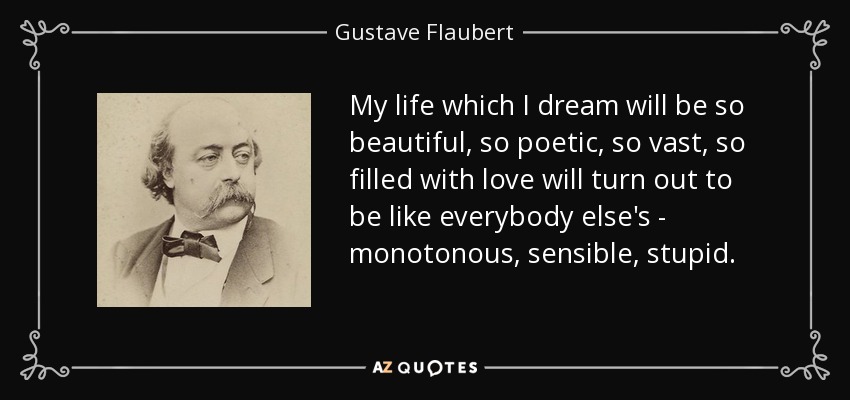 My life which I dream will be so beautiful, so poetic, so vast, so filled with love will turn out to be like everybody else's - monotonous, sensible, stupid. - Gustave Flaubert