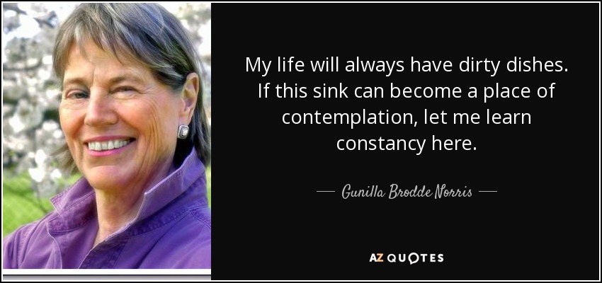 My life will always have dirty dishes. If this sink can become a place of contemplation, let me learn constancy here. - Gunilla Brodde Norris