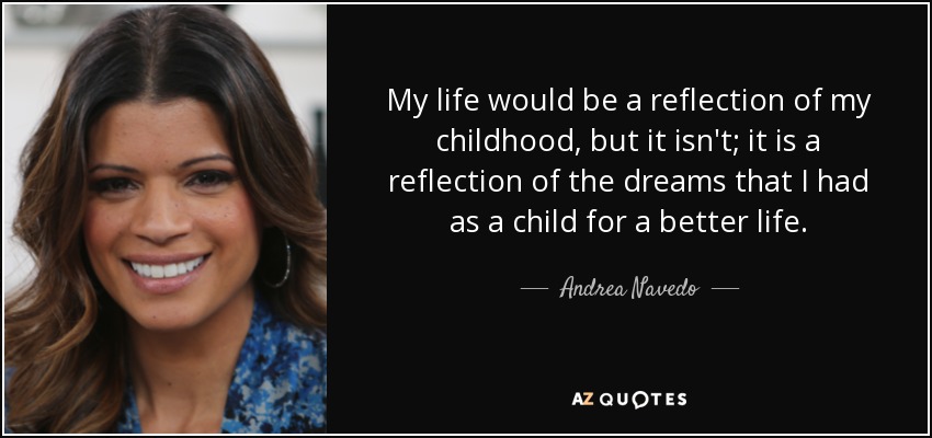 My life would be a reflection of my childhood, but it isn't; it is a reflection of the dreams that I had as a child for a better life. - Andrea Navedo