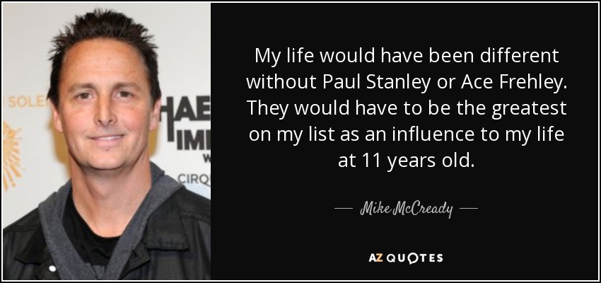 My life would have been different without Paul Stanley or Ace Frehley. They would have to be the greatest on my list as an influence to my life at 11 years old. - Mike McCready