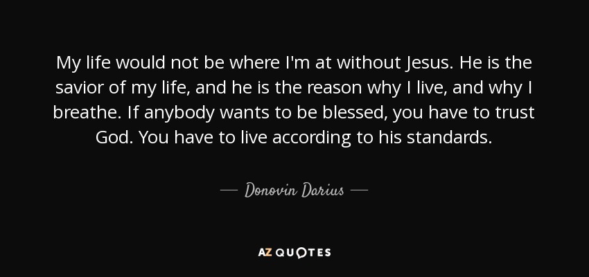 My life would not be where I'm at without Jesus. He is the savior of my life, and he is the reason why I live, and why I breathe. If anybody wants to be blessed, you have to trust God. You have to live according to his standards. - Donovin Darius