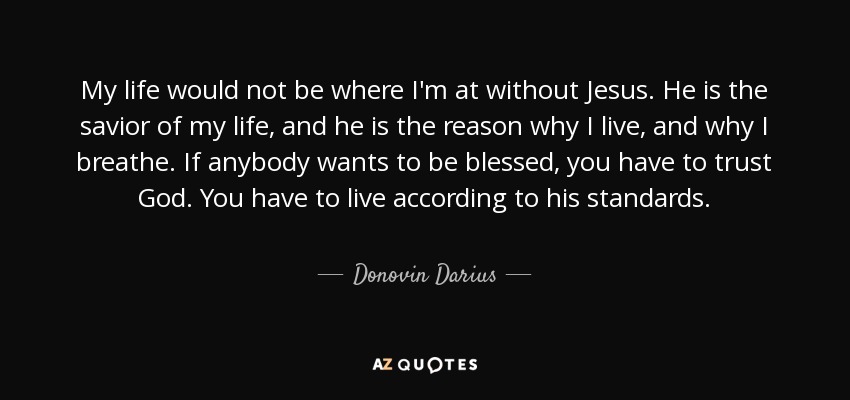 My life would not be where I'm at without Jesus. He is the savior of my life, and he is the reason why I live, and why I breathe. If anybody wants to be blessed, you have to trust God. You have to live according to his standards. - Donovin Darius