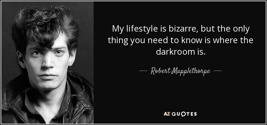 My lifestyle is bizarre, but the only thing you need to know is where the darkroom is. - Robert Mapplethorpe