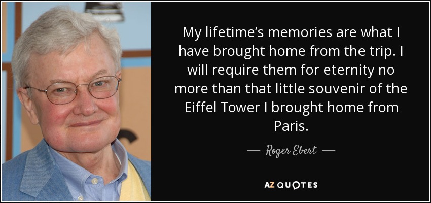 My lifetime’s memories are what I have brought home from the trip. I will require them for eternity no more than that little souvenir of the Eiffel Tower I brought home from Paris. - Roger Ebert