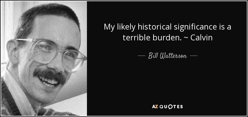My likely historical significance is a terrible burden. ~ Calvin - Bill Watterson