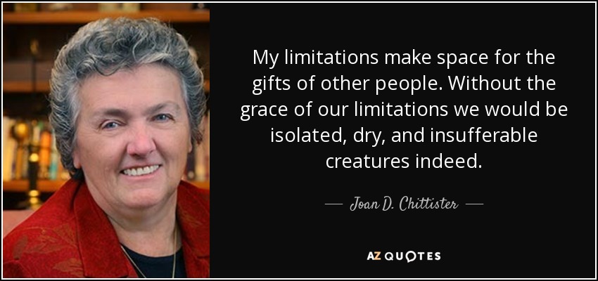 My limitations make space for the gifts of other people. Without the grace of our limitations we would be isolated, dry, and insufferable creatures indeed. - Joan D. Chittister