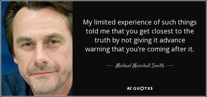 My limited experience of such things told me that you get closest to the truth by not giving it advance warning that you're coming after it. - Michael Marshall Smith