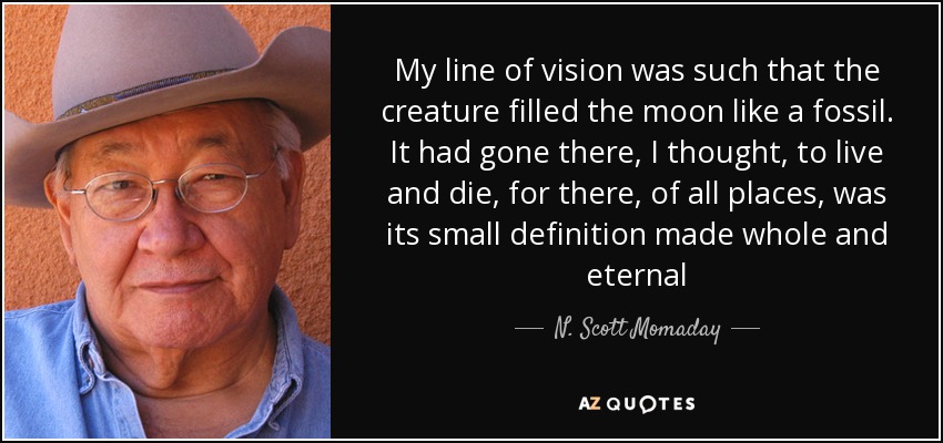 My line of vision was such that the creature filled the moon like a fossil. It had gone there, I thought, to live and die, for there, of all places, was its small definition made whole and eternal - N. Scott Momaday