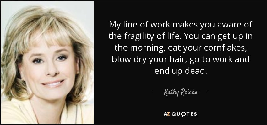 My line of work makes you aware of the fragility of life. You can get up in the morning, eat your cornflakes, blow-dry your hair, go to work and end up dead. - Kathy Reichs