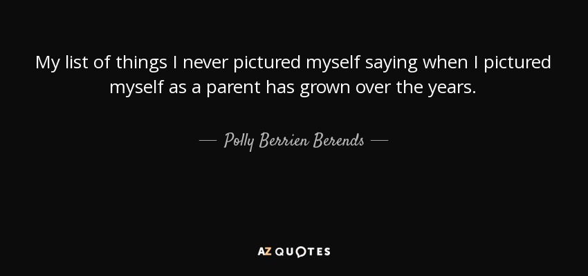 My list of things I never pictured myself saying when I pictured myself as a parent has grown over the years. - Polly Berrien Berends