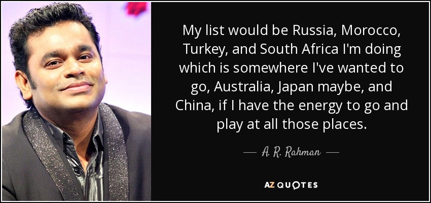 My list would be Russia, Morocco, Turkey, and South Africa I'm doing which is somewhere I've wanted to go, Australia, Japan maybe, and China, if I have the energy to go and play at all those places. - A. R. Rahman