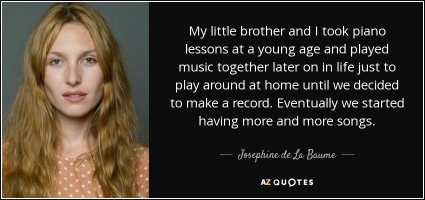 My little brother and I took piano lessons at a young age and played music together later on in life just to play around at home until we decided to make a record. Eventually we started having more and more songs. - Josephine de La Baume