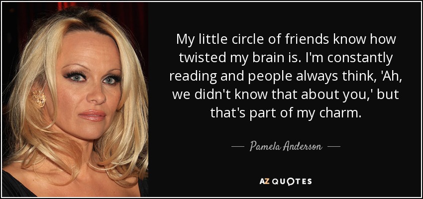 My little circle of friends know how twisted my brain is. I'm constantly reading and people always think, 'Ah, we didn't know that about you,' but that's part of my charm. - Pamela Anderson