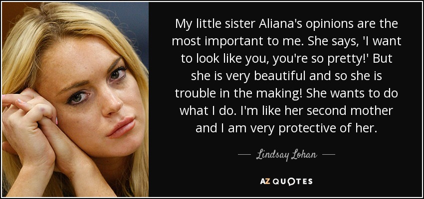 My little sister Aliana's opinions are the most important to me. She says, 'I want to look like you, you're so pretty!' But she is very beautiful and so she is trouble in the making! She wants to do what I do. I'm like her second mother and I am very protective of her. - Lindsay Lohan