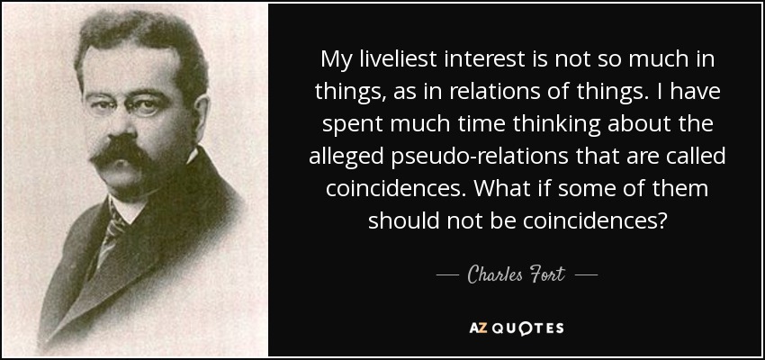 My liveliest interest is not so much in things, as in relations of things. I have spent much time thinking about the alleged pseudo-relations that are called coincidences. What if some of them should not be coincidences? - Charles Fort