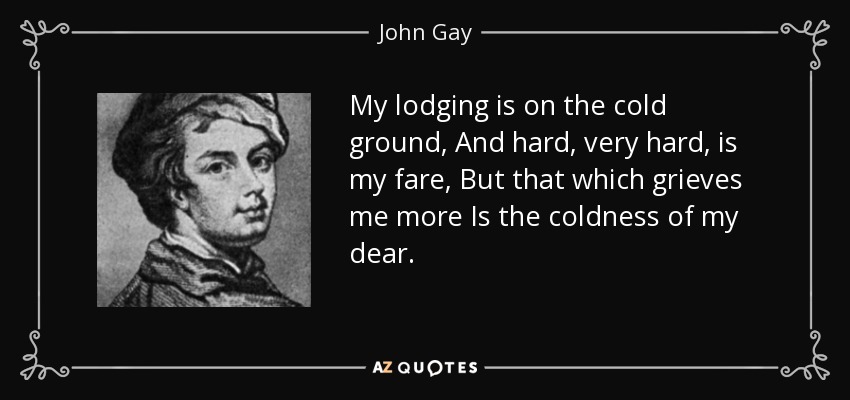 My lodging is on the cold ground, And hard, very hard, is my fare, But that which grieves me more Is the coldness of my dear. - John Gay