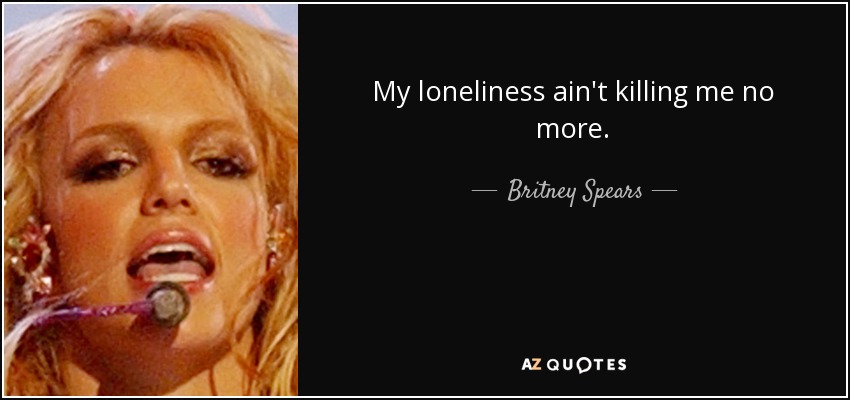 My loneliness ain't killing me no more. - Britney Spears