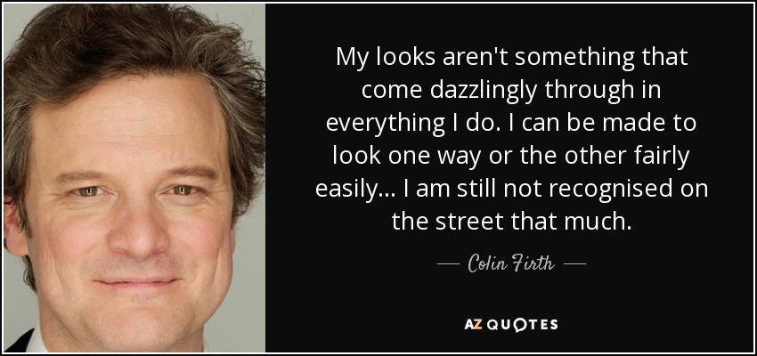 My looks aren't something that come dazzlingly through in everything I do. I can be made to look one way or the other fairly easily... I am still not recognised on the street that much. - Colin Firth