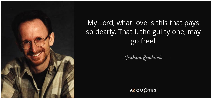 My Lord, what love is this that pays so dearly. That I, the guilty one, may go free! - Graham Kendrick